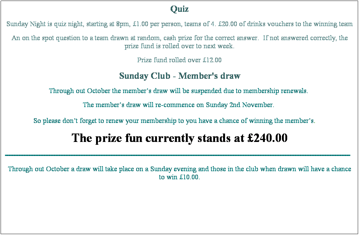 Text Box: Quiz
Sunday Night is quiz night, starting at 8pm, �1.00 per person, teams of 4. �20.00 of drinks vouchers to the winning team
An on the spot question to a team drawn at random, cash prize for the correct answer.&nbsp; If not answered correctly, the prize fund is rolled over to next week. 
Prize fund rolled over �55.00
Sunday Club - Member's draw
The Draw is free to enter and drawn during Sunday evening, open to members only, you must be in the club when drawn and show your membership card if your number is drawn.&nbsp; 
The member's card drawn on Sunday 27 July was no.s 329 & 361, unfortunately the member's where not in The Club.
Prize fund rolled over �215.00............hope to see you there.
&nbsp;
&nbsp;
The Prize fun currently stands at �120.00 as at 3 February 2008
&nbsp;
